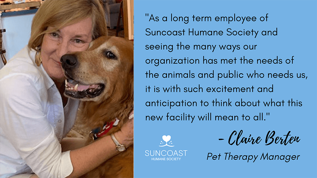 As a long term employee of Suncoast Humane Society and seeing the many ways our organization has met the needs of the animals and public who needs us, it is with such excitement and anticipation to think about what this new facility will mean to all. - Claire Berten - Pet Therapy Manager