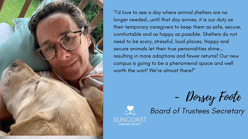 I'd love to see a day where animal shelters are no longer needed...until that day arrives, it is our duty as their temporary caregivers to keep them as safe, secure, comfortable and as happy as possible. Shelters do not need to be scary, stressful, loud places. Happy and secure animals let their true personalities shine... resulting in more adoptions and fewer returns! Our new campus is going to be a phenomenal space and well worth the wait! We're almost there! - Dorsey Foote - Board of Trustees Secretary