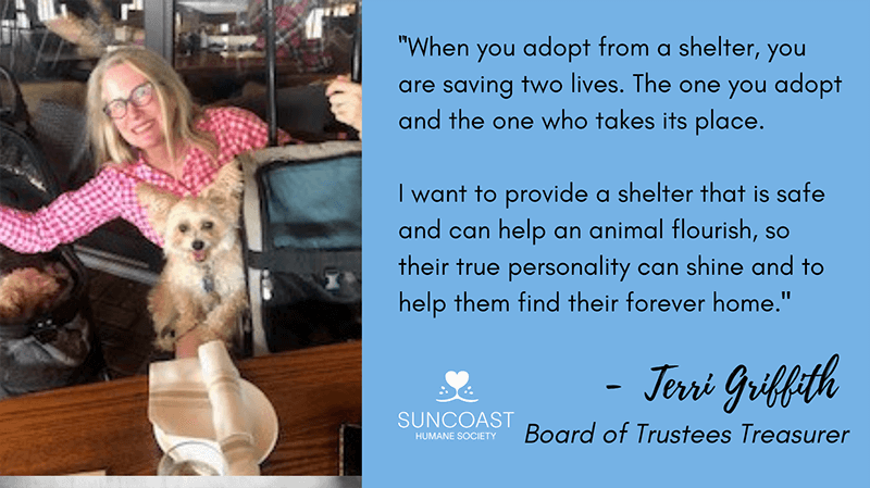 When you adopt from a shelter, you are saving two lives. The one you adopt and the one who takes its place. I want to provide a shelter that is safe and can help an animal flourish, so their true personality can shine and to help them find their forever home. - Terri Griffith, Board of Trustees Treasurer